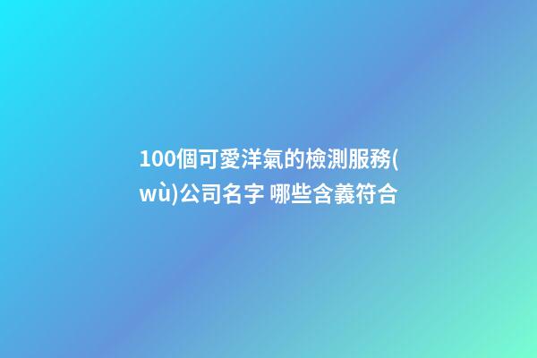 100個可愛洋氣的檢測服務(wù)公司名字 哪些含義符合